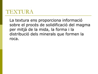 TEXTURA
La textura ens proporciona informació
sobre el procés de solidificació del magma
per mitjà de la mida, la forma i la
distribució dels minerals que formen la
roca.
 