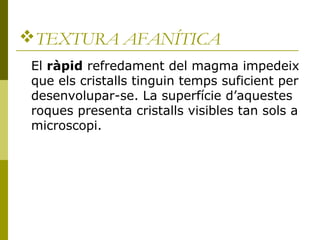 TEXTURA AFANÍTICA
 El ràpid refredament del magma impedeix
 que els cristalls tinguin temps suficient per
 desenvolupar-se. La superfície d’aquestes
 roques presenta cristalls visibles tan sols a
 microscopi.
 