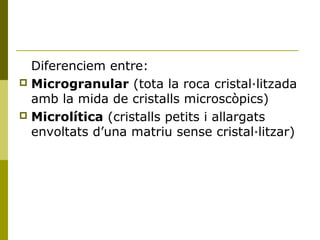 Diferenciem entre:
 Microgranular (tota la roca cristal·litzada
  amb la mida de cristalls microscòpics)
 Microlítica (cristalls petits i allargats
  envoltats d’una matriu sense cristal·litzar)
 
