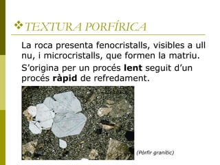 TEXTURA PORFÍRICA
 La roca presenta fenocristalls, visibles a ull
 nu, i microcristalls, que formen la matriu.
 S’origina...