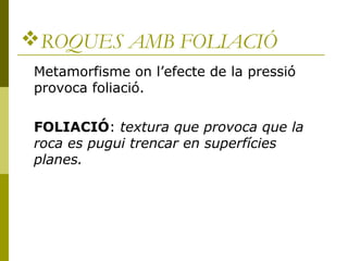 ROQUES AMB FOLIACIÓ
 Metamorfisme on l’efecte de la pressió
 provoca foliació.

 FOLIACIÓ: textura que provoca que la
 roca es pugui trencar en superfícies
 planes.
 