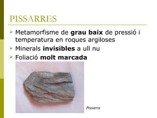 PISSARRES
   Metamorfisme de grau baix de pressió i
    temperatura en roques argiloses
   Minerals invisibles a ull nu
   Foliació molt marcada




                         Pissarra
 