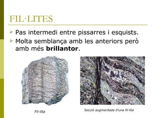 FIL·LITES
   Pas intermedi entre pissarres i esquists.
   Molta semblança amb les anteriors però
    amb més brillantor.




                          Secció augmentada d’una fil·lita
          Fil·lita
 