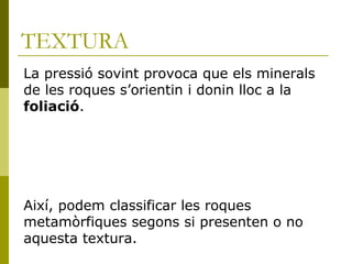 TEXTURA
La pressió sovint provoca que els minerals
de les roques s’orientin i donin lloc a la
foliació.




Així, podem classificar les roques
metamòrfiques segons si presenten o no
aquesta textura.
 