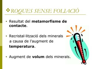 ROQUES SENSE FOLIACIÓ
•   Resultat del metamorfisme de
    contacte.

•   Recristal·lització dels minerals
    a causa de l’augment de
    temperatura.

•   Augment de volum dels minerals.
 
