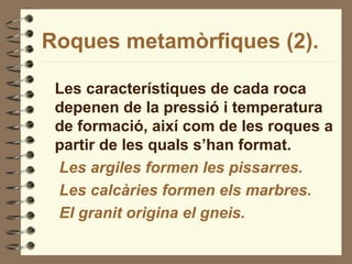 Roques metamòrfiques (2).
Les característiques de cada roca
depenen de la pressió i temperatura
de formació, així com de les roques a
partir de les quals s’han format.
Les argiles formen les pissarres.
Les calcàries formen els marbres.
El granit origina el gneis.
 