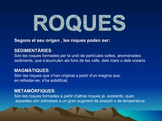 Segons el seu origen , les roques poden ser: SEDIMENTÀRIES :  Són les roques formades per la unió de partícules soltes, anomenades  sediments, que s’acumulen als fons de les valls, dels mars o dels oceans MAGMÀTIQUES :  Són res roques que s’han originat a partir d’un magma que, en refredar-se, s’ha solidificat. METAMÒRFIQUES :  Són les roques formades a partir d’altres roques ja  existents, quan aquestes són sotmeses a un gran augment de pressió o de temperatura 