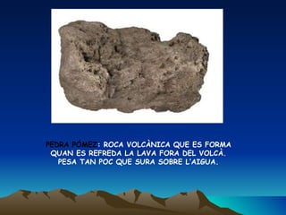 PEDRA PÓMEZ : ROCA VOLCÀNICA QUE ES FORMA QUAN ES REFREDA LA LAVA FORA DEL VOLCÀ.  PESA TAN POC QUE SURA SOBRE L’AIGUA. 