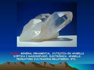 QUARS:  MINERAL ORNAMENTAL. S’UTILITZA EN APARELLS D’ÒPTICA I RADIODIFUSIÓ, ELECTRÒNICA, APARELLS PRODUCTORS D’ULTRASONS,RELLOTGERIA, ETC.. 