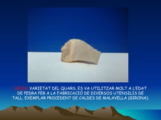 SÍLEX:  VARIETAT DEL QUARS. ES VA UTILITZAR MOLT A L’EDAT DE PEDRA PER A LA FABRICACIÓ DE DIVERSOS UTENSILIS DE TALL. EXEMPLAR PROCEDENT DE CALDES DE MALAVELLA (GIRONA). 