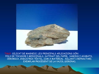 TALC:  SILICAT DE MAGNESI. LES PRINCIPALS APLICACIONS SÓN: POLS DE TOCADOR I MEDICINALS, SATINAT DEL PAPER,  SABONS I ACABATS,  CERÀMICA, INDÚSTRIA TÈXTIL, COM A MATERIAL  AÏLLANT I REFRACTARI. EXEMPLAR PROCEDENT DE LA VAJOL (GIRONA). 