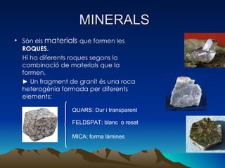 MINERALS Són els  materials  que formen les  ROQUES.  Hi ha diferents roques segons la combinació de materials que la formen. ►  Un fragment de granit és una roca heterogènia formada per diferents elements: QUARS: Dur i transparent  FELDSPAT: blanc  o rosat MICA: forma làmines  