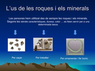 L’us de les roques i els minerals Les persones hem utilitzat des de sempre les roques i els minerals. Segons les seves  característiques, duresa, color … es feien servir per a una determinada tasca. Per caçar Per treballar Per ornamentar i fer bonic Per caçar Per caçar 