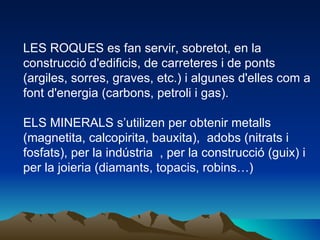 LES ROQUES es fan servir, sobretot, en la construcció d'edificis, de carreteres i de ponts (argiles, sorres, graves, etc.) i algunes d'elles com a font d'energia (carbons, petroli i gas). ELS MINERALS s’utilizen per obtenir metalls  (magnetita, calcopirita, bauxita),  adobs (nitrats i fosfats), per la indústria  , per la construcció (guix) i per la joieria (diamants, topacis, robins…) 