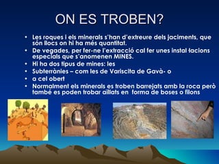 ON ES TROBEN? Les roques i els minerals s’han d’extreure dels jaciments, que són llocs on hi ha més quantitat. De vegades, per fer-ne l’extracció cal fer unes instal·lacions especials que s’anomenen MINES. Hi ha dos tipus de mines: les  Subterrànies – com les de Variscita de Gavà- o a cel obert Normalment els minerals es troben barrejats amb la roca però també es poden trobar aïllats en  forma de boses o filons 