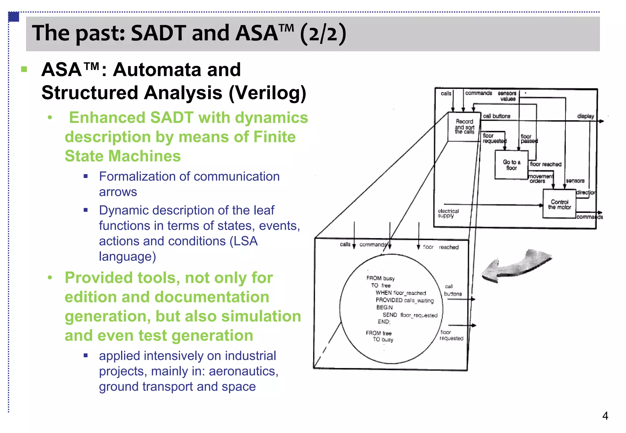 The past: SADT and ASA™ (2/2)
 ASA™: Automata and
  Structured Analysis (Verilog)
  •   Enhanced SADT with dynamics
      description by means of Finite
      State Machines
         Formalization of communication
          arrows
         Dynamic description of the leaf
          functions in terms of states, events,
          actions and conditions (LSA
          language)
  • Provided tools, not only for
    edition and documentation
    generation, but also simulation
    and even test generation
         applied intensively on industrial
          projects, mainly in: aeronautics,
          ground transport and space

                                                  4
 