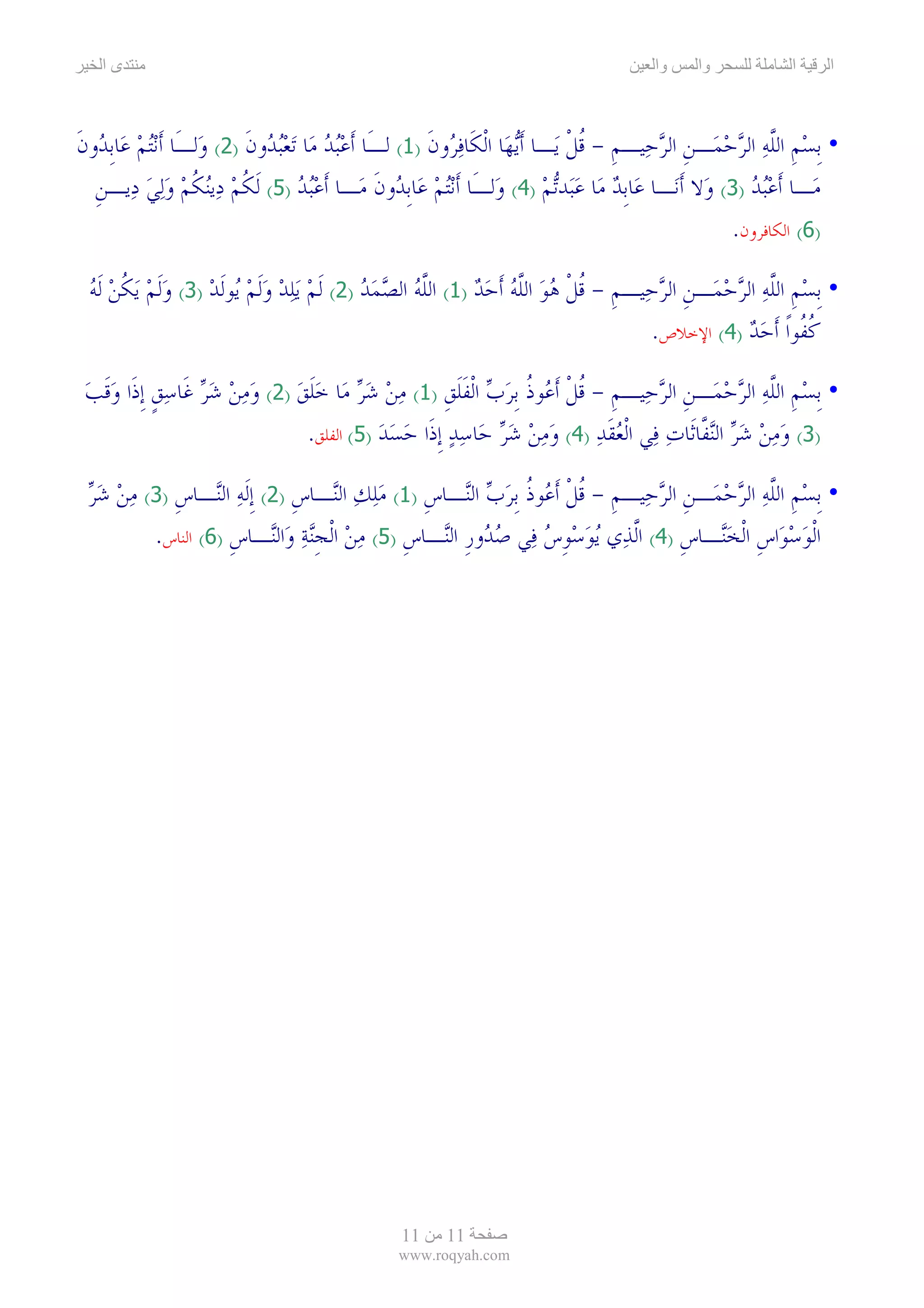 ‫ىا‬                                                                                    ‫وا‬     ‫وا‬            ‫ا‬      ‫ا‬



‫• ﹺﺑﺴﻢ ﺍﻟﻠﻪ ﺍﻟﺮﺣﻤ‪‬ـﻦ ﺍﻟﺮﺣ‪‬ﻴـﻢ - ﻗﻞ ﻳ‪‬ـﺎ ﹶﺃ‪‬ﻳﻬ‪‬ﺎ ﺍﹾﻟﻜﹶﺎﻓ ‪‬ﻭﻥ )1( ﻟـَﺎ ﹶﺃﻋ‪‬ﺒﺪ ﻣ‪‬ﺎ ‪‬ﺗﻌ‪‬ﺒ ‪‬ﻭﻥ )2( ﻭ‪‬ﻟـَﺎ ﹶﺃ‪‬ﻧ‪‬ﺘﻢ ﻋ‪‬ﺎﹺﺑ ‪‬ﻭﻥ‬
‫‪ ‬ﺪ ﹶ‬                        ‫‪  ‬ﺪ ﹶ‬                      ‫‪‬ﺮ ﹶ‬                     ‫ﹺ ﹸﹾ‬      ‫‪ ‬ﹺ ﱠ‪   ‬ﹺ ‪‬‬
  ‫ﻣ‪‬ـﺎ ﹶﺃﻋ‪‬ﺒﺪ )3( ﻭ‪‬ﻻ ﹶﺃﻧ‪‬ـﺎ ﻋ‪‬ﺎﹺﺑﺪ ﻣ‪‬ﺎ ﻋﺒ‪‬ﺪ‪‬ﺗﻢ )4( ﻭ‪‬ﻟـَﺎ ﹶﺃ‪‬ﻧ‪‬ﺘﻢ ﻋ‪‬ﺎﹺﺑ ‪‬ﻭﻥ ﻣ‪‬ـﺎ ﹶﺃﻋ‪‬ﺒﺪ )5( ﹶﻟﻜﻢ ﺩ‪‬ﻳ‪‬ﻨﻜﻢ ﻭ‪‬ﻟﻲ ﺩ‪‬ﻳـﻦ‬
  ‫ﹺ‬        ‫ﹸ‪ ‬ﹸ‪  ‬‬                  ‫‪‬‬            ‫‪ ‬ﺪ ﹶ‬                       ‫‪  ‬‬                    ‫‪‬‬
                                                                                                     ‫)6( ﺍﻟﻜﺎﻓﺮﻭﻥ.‬

 ‫• ﹺﺑﺴﻢ ﺍﻟﻠﻪ ﺍﻟﺮﺣﻤ‪‬ـﻦ ﺍﻟﺮﺣ‪‬ﻴـﻢ - ﻗﻞ ﻫﻮ ﺍﻟﻠﻪ ﹶﺃﺣﺪ )1( ﺍﻟﻠﻪ ﺍﻟﺼﻤﺪ )2( ﹶﻟﻢ ‪‬ﻳﻠﺪ ﻭﹶﻟﻢ ‪‬ﻮﹶﻟﺪ )3( ﻭﹶﻟﻢ ‪‬ﻳﻜﻦ ﹶﻟﻪ‬
 ‫‪  ‬ﹸ‪ ‬‬          ‫‪   ‬ﻳ ‪‬‬             ‫ﱠ‪   ‬‬       ‫ﹺ ﹸ ﹾ ‪  ‬ﱠ‪  ‬‬       ‫‪ ‬ﹺ ﱠ‪   ‬ﹺ ‪‬‬
                                                                                ‫ﻛ ﹸﻮﹰﺍ ﹶﺃﺣﺪ )4( ﺍﻹﺧﻼﺹ.‬
                                                                                            ‫ﹸﻔ ‪ ‬‬

 ‫• ﹺﺑﺴﻢ ﺍﻟﻠﻪ ﺍﻟﺮﺣﻤ‪‬ـﻦ ﺍﻟﺮﺣ‪‬ﻴـﻢ - ﻗﻞ ﹶﺃ ‪‬ﻮﺫ ﹺﺑﺮﺏ ﺍﹾﻟﻔﻠﻖ )1( ﻣﻦ ﺷﺮ ﻣ‪‬ﺎ ﺧﻠﻖ )2( ﻭﻣﻦ ﺷﺮ ﻏﹶﺎﺳﻖ ﹺﺇﺫﹶﺍ ﻭﻗﺐ‬
 ‫‪      ‬ﹴ ‪‬ﹶ ‪‬‬         ‫ﹺ ﹸ ﹾ ﻋ ﹸ ‪  ‬ﹶﹶ ﹺ ‪    ‬ﹶ ‪‬‬                   ‫‪ ‬ﹺ ﱠ‪   ‬ﹺ ‪‬‬
                              ‫)3( ﻭﻣﻦ ﺷﺮ ﺍﻟ‪‬ﻨ ﱠﺎﺛﹶﺎﺕ ﻓ‪‬ﻲ ﺍﹾﻟﻌﻘﺪ )4( ﻭﻣﻦ ﺷﺮ ﺣ‪‬ﺎﺳﺪ ﹺﺇﺫﹶﺍ ﺣﺴﺪ )5( ﺍﻟﻔﻠﻖ.‬
                                         ‫‪       ‬‬          ‫‪‬ﹶ ‪‬‬       ‫‪   ‬ﻔ ‪‬‬

 ‫• ﹺﺑﺴﻢ ﺍﻟﻠﻪ ﺍﻟﺮﺣﻤ‪‬ـﻦ ﺍﻟﺮﺣ‪‬ﻴـﻢ - ﻗﻞ ﹶﺃ ‪‬ﻮﺫ ﹺﺑﺮﺏ ﺍﻟ‪‬ـﺎﺱ )1( ﻣﻠﻚ ﺍﻟ‪‬ـﺎﺱ )2( ﹺﺇﹶﻟﻪ ﺍﻟ‪‬ـﺎﺱ )3( ﻣﻦ ﺷﺮ‬
 ‫‪ ‬ﻨ ﹺ ‪  ‬‬               ‫ﹺ ﹸ ﹾ ﻋ ﹸ ‪  ‬ﻨ ﹺ ‪  ‬ﻨ ﹺ‬                    ‫‪ ‬ﹺ ﱠ‪   ‬ﹺ ‪‬‬
        ‫ﺍﹾﻟﻮﺳﻮ‪‬ﺍﺱ ﺍﹾﻟﺨ‪‬ـﺎﺱ )4( ﺍﱠﻟﺬ‪‬ﻱ ‪‬ﻳﻮﺳﻮﺱ ﻓ‪‬ﻲ ﺻ ‪‬ﻭﺭ ﺍﻟ‪‬ـﺎﺱ )5( ﻣﻦ ﺍﹾﻟﺠ‪‬ﻨﺔ ﻭﺍﻟ‪‬ـﺎﺱ )6( ﺍﻟﻨﺎﺱ.‬
                   ‫‪‬ﺪ ﹺ ﻨ ﹺ ‪  ‬ﹺ ‪  ‬ﻨ ﹺ‬                  ‫‪ ‬ﹺ ‪‬‬            ‫‪  ‬ﹺ ‪‬ﻨ ﹺ‬




                                                  ‫11‬     ‫11‬
                                                 ‫‪www.roqyah.com‬‬
 