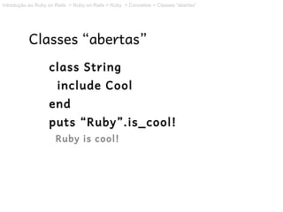 Introdução ao Ruby on Rails > Ruby on Rails > Ruby > Conceitos > Classes “abertas”




           Classes “abertas”
                   class String
                       include Cool
                   end
                   puts “Ruby”.is_cool!
                      Ruby is cool!
 