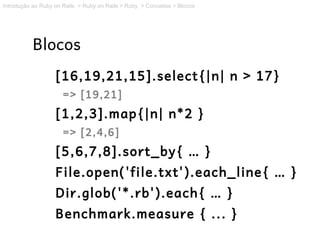 Introdução ao Ruby on Rails > Ruby on Rails > Ruby > Conceitos > Blocos




           Blocos
                   [16,19,21,15].select{|n| n > 17}
                      => [19,21]
                   [1,2,3].map{|n| n*2 }
                      => [2,4,6]
                   [5,6,7,8].sort_by{ … }
                   File.open('file.txt').each_line{ … }
                   Dir.glob('*.rb').each{ … }
                   Benchmark.measure { ... }
 
