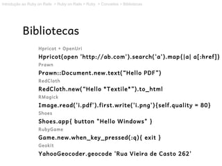 Introdução ao Ruby on Rails > Ruby on Rails > Ruby > Conceitos > Bibliotecas




           Bibliotecas
                   Hpricot + OpenUri
                   Hpricot(open 'http://ab.com').search('a').map{|a| a[:href]}
                   Prawn
                   Prawn::Document.new.text(“Hello PDF”)
                   RedCloth
                   RedCloth.new(“Hello *Textile*”).to_html
                   RMagick
                   Image.read('i.pdf').first.write('i.png'){self.quality = 80}
                   Shoes
                   Shoes.app{ button "Hello Windows" }
                   RubyGame
                   Game.new.when_key_pressed(:q){ exit }
                   Geokit
                   YahooGeocoder.geocode 'Rua Vieira de Casto 262'
 