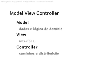 Introdução ao Ruby on Rails > Ruby on Rails > Model View Controller




           Model View Controller
                   Model
                       dados e lógica de domínio
                   View
                       interface
                   Controller
                       caminhos e distribuição
 