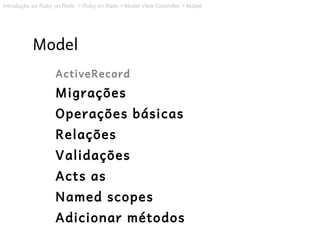 Introdução ao Ruby on Rails > Ruby on Rails > Model View Controller > Model




           Model
                   ActiveRecord
                   Migrações
                   Operações básicas
                   Relações
                   Validações
                   Acts as
                   Named scopes
                   Adicionar métodos
 
