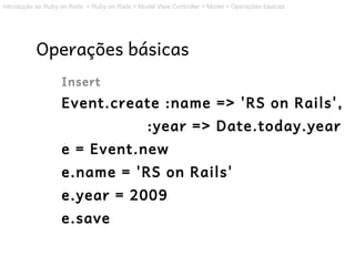 Introdução ao Ruby on Rails > Ruby on Rails > Model View Controller > Model > Operações básicas




           Operações básicas
                   Insert
                   Event.create :name => 'RS on Rails',
                                                :year => Date.today.year
                   e = Event.new
                   e.name = 'RS on Rails'
                   e.year = 2009
                   e.save
 