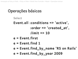 Introdução ao Ruby on Rails > Ruby on Rails > Model View Controller > Model > Operações básicas




           Operações básicas
                   Select
                   Event.all :conditions => 'active',
                                             :order => 'created_at',
                                             :limit => 10
                   e = Event.first
                   e = Event.find 1
                   e = Event.find_by_name 'RS on Rails'
                   e = Event.find_by_year 2009
 