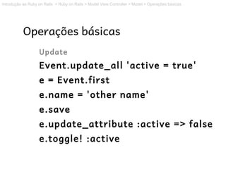 Introdução ao Ruby on Rails > Ruby on Rails > Model View Controller > Model > Operações básicas




           Operações básicas
                   Update
                   Event.update_all 'active = true'
                   e = Event.first
                   e.name = 'other name'
                   e.save
                   e.update_attribute :active => false
                   e.toggle! :active
 