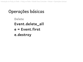 Introdução ao Ruby on Rails > Ruby on Rails > Model View Controller > Model > Operações básicas




           Operações básicas
                   Delete
                   Event.delete_all
                   e = Event.first
                   e.destroy
 