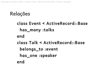 Introdução ao Ruby on Rails > Ruby on Rails > Model View Controller > Model > Relações




           Relações
                   class Event < ActiveRecord::Base
                       has_many :talks
                   end
                   class Talk < ActiveRecord::Base
                       belongs_to :event
                       has_one :speaker
                   end
 