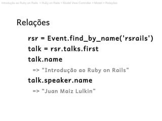Introdução ao Ruby on Rails > Ruby on Rails > Model View Controller > Model > Relações




           Relações
                   rsr = Event.find_by_name('rsrails')
                   talk = rsr.talks.first
                   talk.name
                       => “Introdução ao Ruby on Rails”
                   talk.speaker.name
                       => “Juan Maiz Lulkin”
 