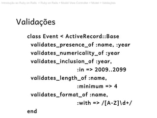 Introdução ao Ruby on Rails > Ruby on Rails > Model View Controller > Model > Validações




           Validações
                   class Event < ActiveRecord::Base
                      validates_presence_of :name, :year
                      validates_numericality_of :year
                      validates_inclusion_of :year,
                                                          :in => 2009..2099
                      validates_length_of :name,
                                                          :minimum => 4
                      validates_format_of :name,
                                                          :with => /[A-Z]d+/
                   end
 