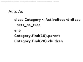 Introdução ao Ruby on Rails > Ruby on Rails > Model View Controller > Model > Acts as




           Acts As
                   class Category < ActiveRecord::Base
                       acts_as_tree
                   enb
                   Category.find(10).parent
                   Category.find(20).children
 
