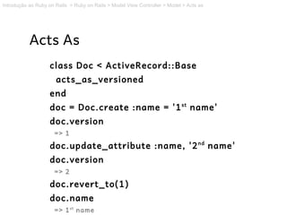 Introdução ao Ruby on Rails > Ruby on Rails > Model View Controller > Model > Acts as




           Acts As
                   class Doc < ActiveRecord::Base
                      acts_as_versioned
                   end
                   doc = Doc.create :name = '1 st name'
                   doc.version
                     => 1

                   doc.update_attribute :name, '2 nd name'
                   doc.version
                     => 2

                   doc.revert_to(1)
                   doc.name
                     => 1 st name
 