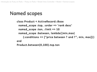 Introdução ao Ruby on Rails > Ruby on Rails > Model View Controller > Model > Named scopes




           Named scopes
                   class Product < ActiveRecord::Base
                     named_scope :top, :order => 'rank desc'
                     named_scope :ten, :limit => 10
                     named_scope :between, lambda{|min,max|
                          {:conditions => [“price between ? and ?”, min, max]}}
                   end
                   Product.between(0,100).top.ten
 
