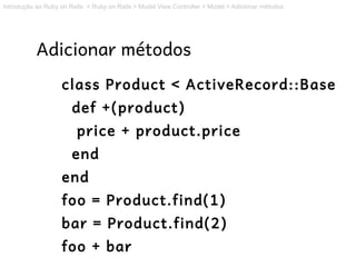 Introdução ao Ruby on Rails > Ruby on Rails > Model View Controller > Model > Adicionar métodos




           Adicionar métodos
                   class Product < ActiveRecord::Base
                       def +(product)
                        price + product.price
                       end
                   end
                   foo = Product.find(1)
                   bar = Product.find(2)
                   foo + bar
 