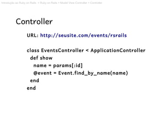 Introdução ao Ruby on Rails > Ruby on Rails > Model View Controller > Controller




           Controller
                    URL: http://seusite.com/events/rsrails


                    class EventsController < ApplicationController
                      def show
                         name = params[:id]
                         @event = Event.find_by_name(name)
                      end
                    end
 