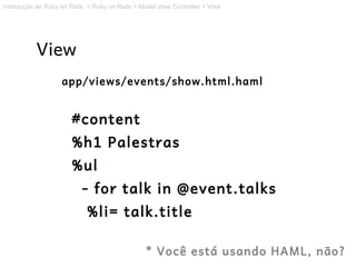 Introdução ao Ruby on Rails > Ruby on Rails > Model View Controller > View




           View
                   app/views/events/show.html.haml


                       #content
                       %h1 Palestras
                       %ul
                          - for talk in @event.talks
                            %li= talk.title

                                                * Você está usando HAML, não?
 