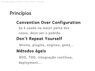 Introdução ao Ruby on Rails > Ruby on Rails > Princípios




           Princípios
                    Convention Over Configuration
                      Se é usado na maior parte dos
                      casos, deve ser o padrão.
                    Don't Repeat Yourself
                       Mixins, plugins, engines, gems...
                    Métodos ágeis
                       BDD, TDD, integração contínua,
                      deployment...
 