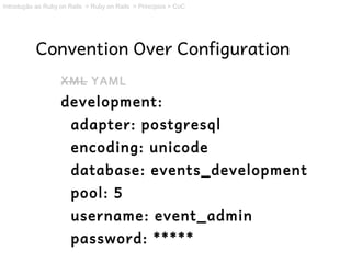 Introdução ao Ruby on Rails > Ruby on Rails > Princípios > CoC




           Convention Over Configuration
                   XML YAML
                   development:
                       adapter: postgresql
                       encoding: unicode
                       database: events_development
                       pool: 5
                       username: event_admin
                       password: *****
 