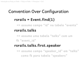 Introdução ao Ruby on Rails > Ruby on Rails > Princípios > CoC




           Convention Over Configuration
                   rsrails = Event.find(1)
                       => assume campo “id” na tabela “events”
                   rsrails.talks
                       => assume uma tabela “talks” com um
                      fk “event_id”
                   rsrails.talks.first.speaker
                       => assume campo “speaker_id” em “talks”
                             como fk para tabela “speakers”
 