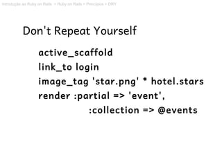 Introdução ao Ruby on Rails > Ruby on Rails > Princípios > DRY




           Don't Repeat Yourself
                   active_scaffold
                   link_to login
                   image_tag 'star.png' * hotel.stars
                   render :partial => 'event',
                                               :collection => @events
 