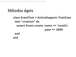 Introdução ao Ruby on Rails > Ruby on Rails > Princípios > Métodos ágeis




           Métodos ágeis
                   class EventTest < ActiveSupport::TestCase
                      test "creation" do
                         assert Event.create :name => 'rsrails',
                                                                     :year => 2009
                      end
                   end
 