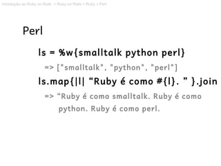 Introdução ao Ruby on Rails > Ruby on Rails > Ruby > Perl




           Perl
                   ls = %w{smalltalk python perl}
                       => ["smalltalk", "python", "perl"]
                   ls.map{|l| “Ruby é como #{l}. ” }.join
                       => “Ruby é como smalltalk. Ruby é como
                              python. Ruby é como perl.
 