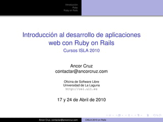 ´
                            Introduccion
                                   Ruby
                           Ruby on Rails




          ´
Introduccion al desarrollo de aplicaciones
         web con Ruby on Rails
                           Cursos ISLA 2010


                          Ancor Cruz
                   contactar@ancorcruz.com

                          Oﬁcina de Software Libre
                          Universidad de La Laguna
                           http://osl.ull.es


                     17 y 24 de Abril de 2010



     Ancor Cruz, contactar@ancorcruz.com   CISLA 2010 on Rails
 