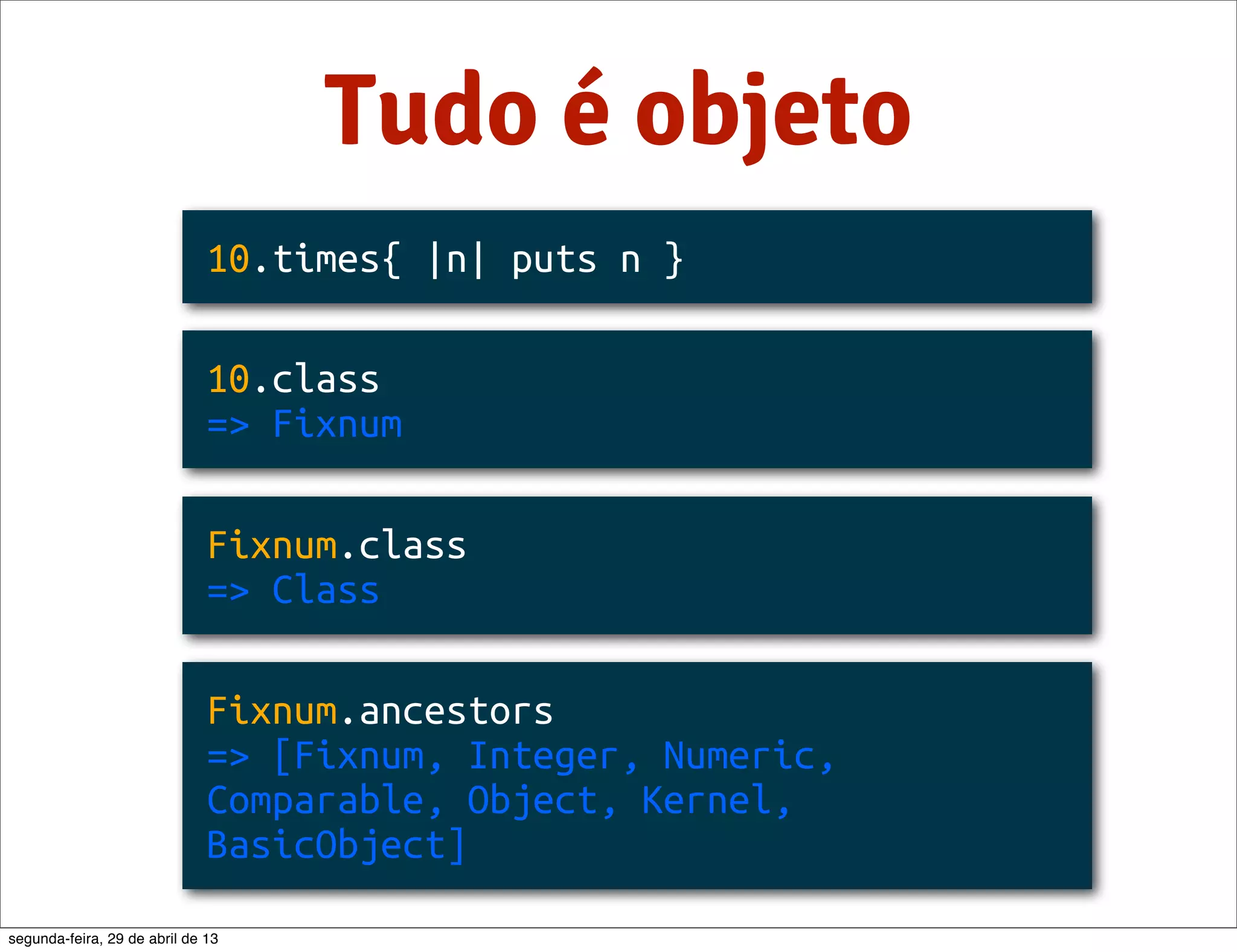 Tudo é objeto 10.times{ |n| puts n } 10.class => Fixnum Fixnum.class => Class Fixnum.ancestors => [Fixnum, Integer, Numeric, Comparable, Object, Kernel, BasicObject] segunda-feira, 29 de abril de 13 