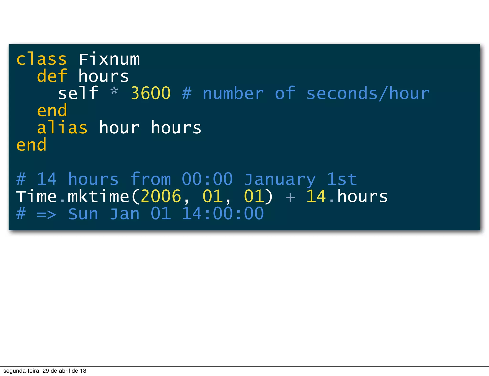 class Fixnum def hours self * 3600 # number of seconds/hour end alias hour hours end # 14 hours from 00:00 January 1st Time.mktime(2006, 01, 01) + 14.hours # => Sun Jan 01 14:00:00 segunda-feira, 29 de abril de 13 