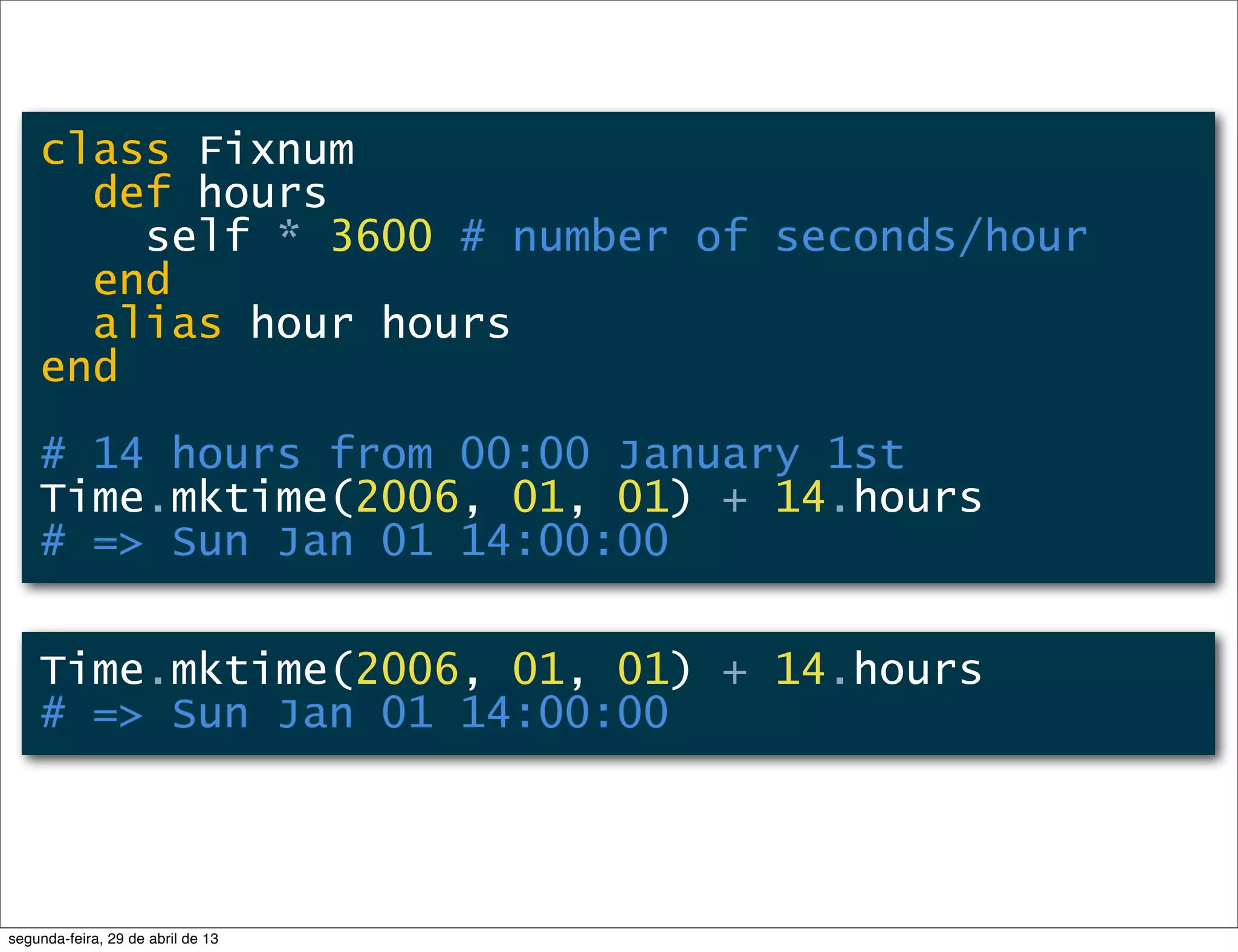 class Fixnum def hours self * 3600 # number of seconds/hour end alias hour hours end # 14 hours from 00:00 January 1st Time.mktime(2006, 01, 01) + 14.hours # => Sun Jan 01 14:00:00 Time.mktime(2006, 01, 01) + 14.hours # => Sun Jan 01 14:00:00 segunda-feira, 29 de abril de 13 