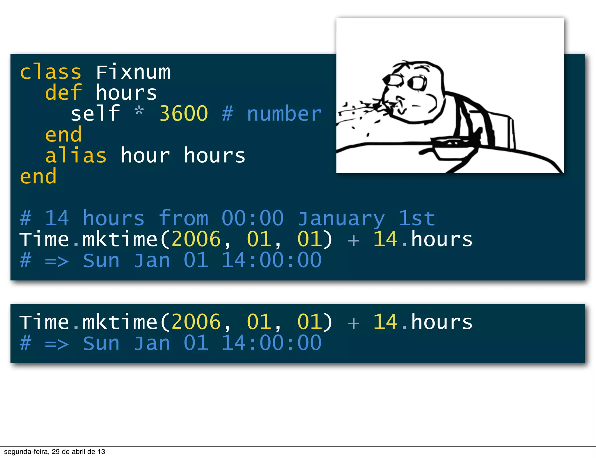 class Fixnum def hours self * 3600 # number of seconds/hour end alias hour hours end # 14 hours from 00:00 January 1st Time.mktime(2006, 01, 01) + 14.hours # => Sun Jan 01 14:00:00 Time.mktime(2006, 01, 01) + 14.hours # => Sun Jan 01 14:00:00 segunda-feira, 29 de abril de 13 